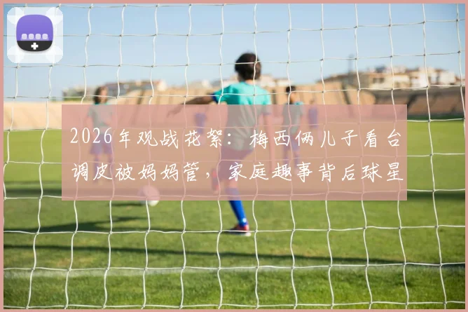 2026年观战花絮:梅西俩儿子看台调皮被妈妈管,家庭趣事背后球星育儿经引热议