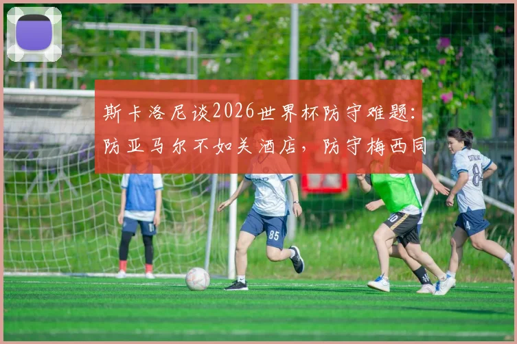 斯卡洛尼谈2026世界杯防守难题：防亚马尔不如关酒店，防守梅西同样无解？教练幽默言论引热议