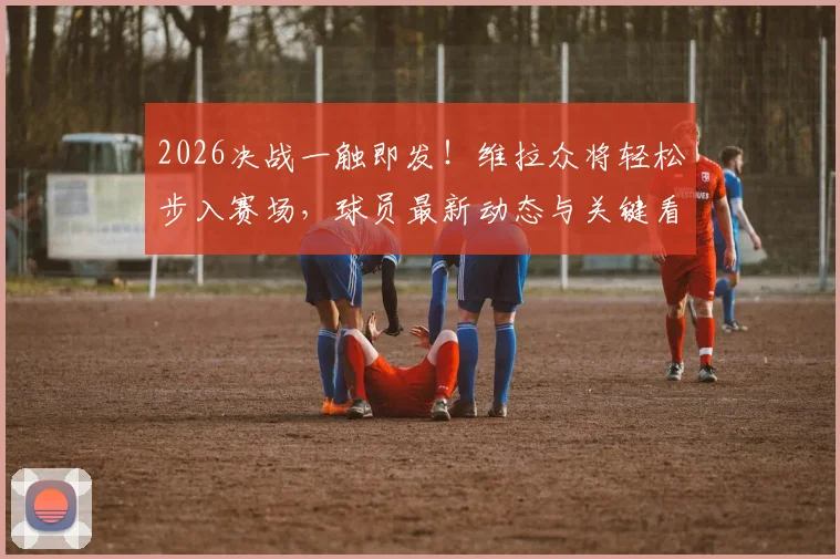 2026决战一触即发！维拉众将轻松步入赛场，球员最新动态与关键看点解读