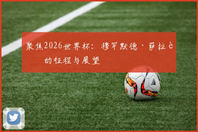 聚焦2026世界杯:穆罕默德·萨拉赫的征程与展望