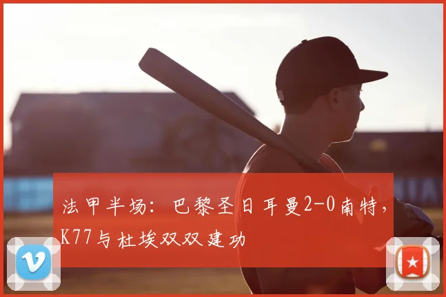 法甲半场:巴黎圣日耳曼2-0南特,K77与杜埃双双建功