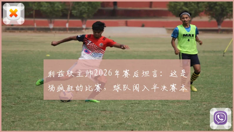 利兹联主帅2026年赛后坦言:这是场疯狂的比赛,球队闯入半决赛本身已是奇迹
