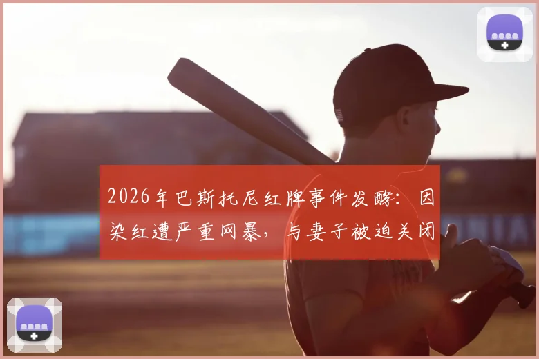 2026年巴斯托尼红牌事件发酵：因染红遭严重网暴，与妻子被迫关闭社媒评论功能引深思