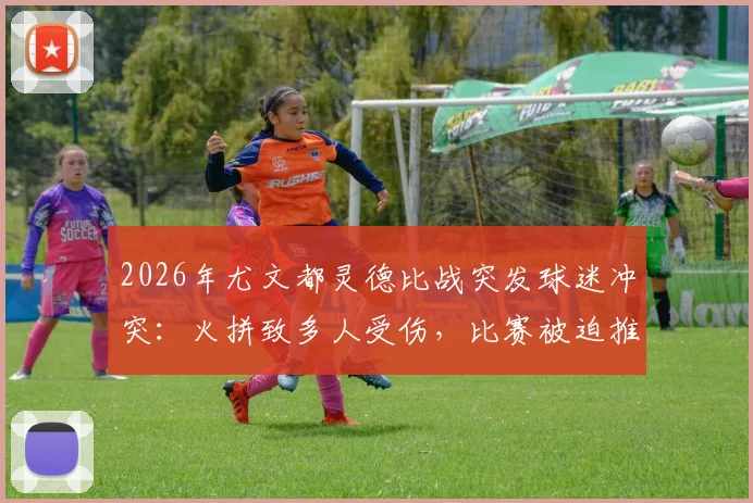 2026年尤文都灵德比战突发球迷冲突：火拼致多人受伤，比赛被迫推迟开球最新消息