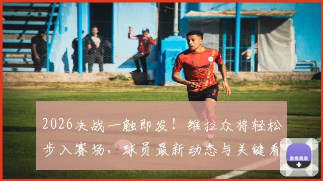 2026决战一触即发！维拉众将轻松步入赛场，球员最新动态与关键看点解读