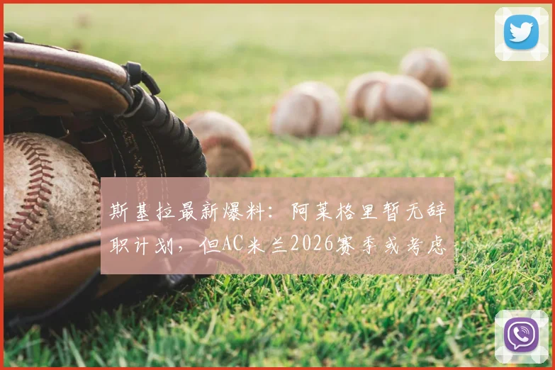 斯基拉最新爆料:阿莱格里暂无辞职计划,但AC米兰2026赛季或考虑将其解雇,换帅动态深度分析