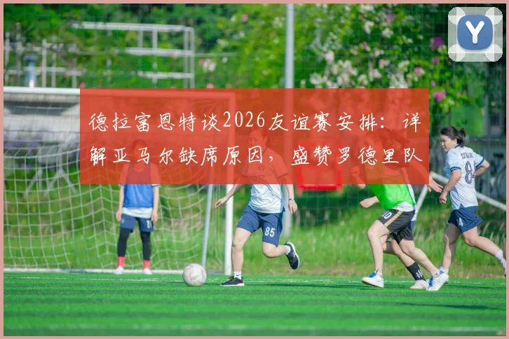 德拉富恩特谈2026友谊赛安排:详解亚马尔缺席原因,盛赞罗德里队长领袖气质