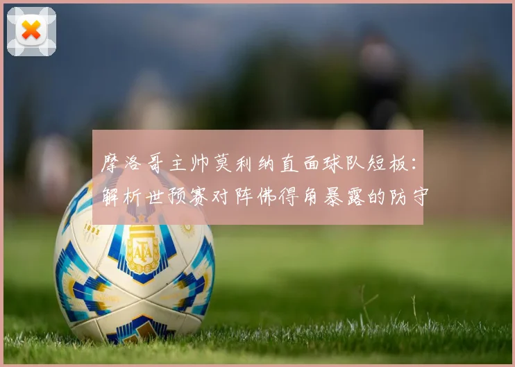 摩洛哥主帅莫利纳直面球队短板：解析世预赛对阵佛得角暴露的防守漏洞，展望2026年与埃及的硬仗