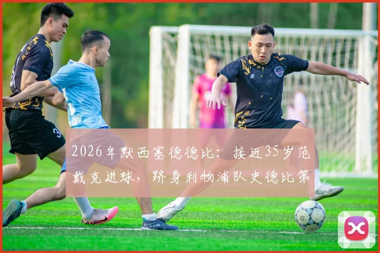 2026年默西塞德德比:接近35岁范戴克进球,跻身利物浦队史德比第二年长进球者榜单,附历年关键老将数据解析
