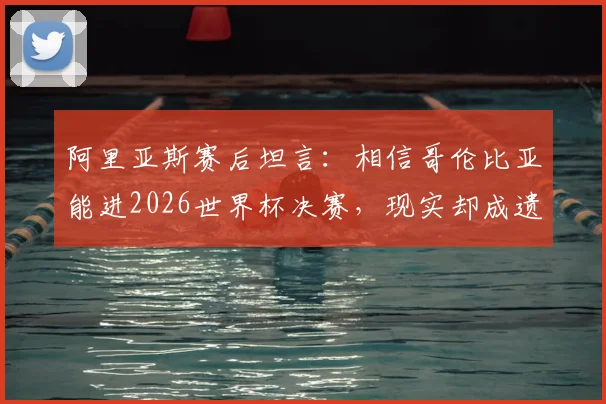 阿里亚斯赛后坦言：相信哥伦比亚能进2026世界杯决赛，现实却成遗憾告别